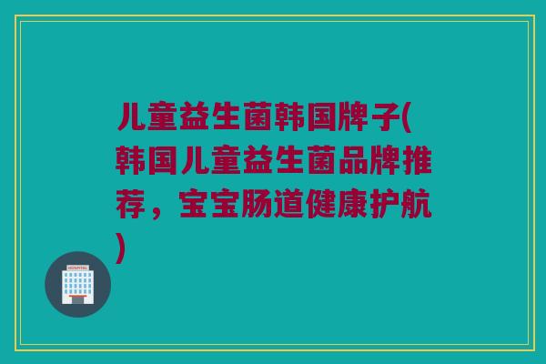 儿童益生菌韩国牌子(韩国儿童益生菌品牌推荐，宝宝肠道健康护航)