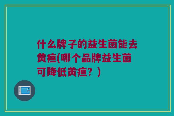 什么牌子的益生菌能去黄疸(哪个品牌益生菌可降低黄疸?) 什么牌子的益生菌能去黄疸(哪个品牌益生菌可降低黄疸?)