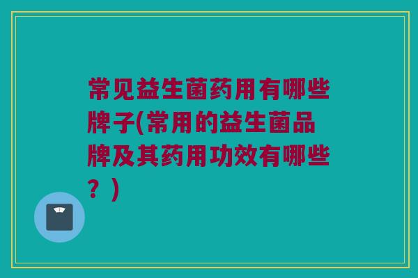 常见益生菌药用有哪些牌子(常用的益生菌品牌及其药用功效有哪些？)