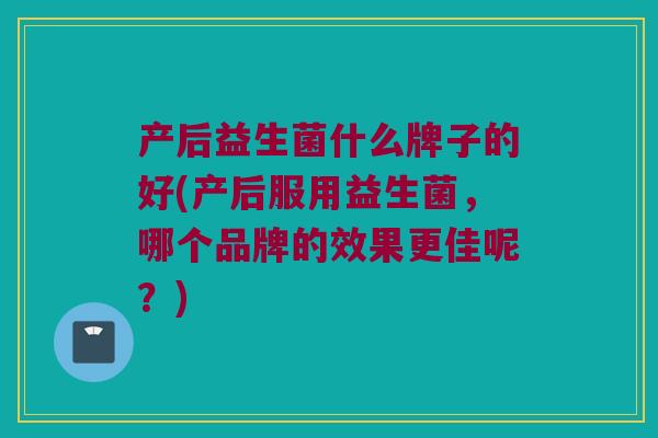 产后益生菌什么牌子的好(产后服用益生菌，哪个品牌的效果更佳呢？)