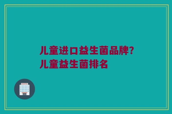 儿童进口益生菌品牌？儿童益生菌排名