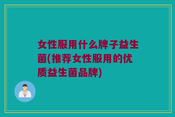 女性服用什么牌子益生菌(推荐女性服用的优质益生菌品牌)