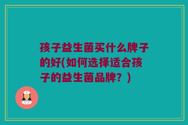 孩子益生菌买什么牌子的好(如何选择适合孩子的益生菌品牌？)