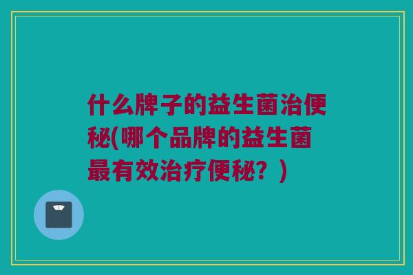 什么牌子的益生菌治便秘(哪个品牌的益生菌最有效治疗便秘？)