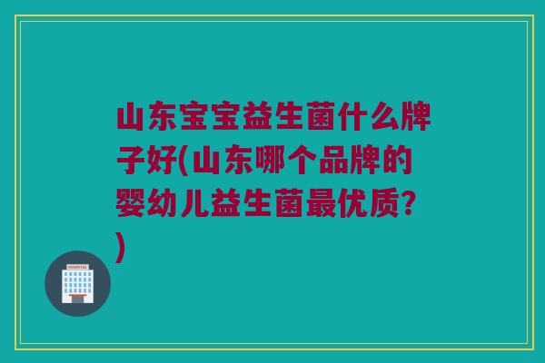 山东宝宝益生菌什么牌子好(山东哪个品牌的婴幼儿益生菌最优质？)