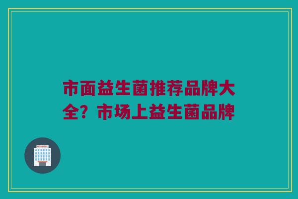 市面益生菌推荐品牌大全？市场上益生菌品牌