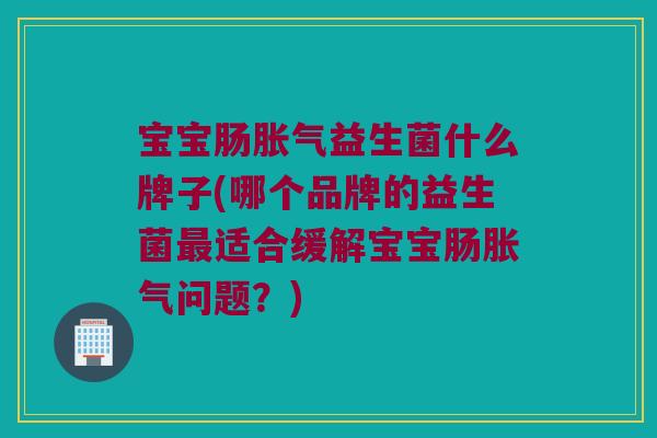 宝宝肠胀气益生菌什么牌子(哪个品牌的益生菌最适合缓解宝宝肠胀气问题？)