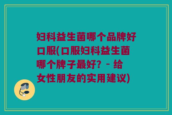 妇科益生菌哪个品牌好口服(口服妇科益生菌哪个牌子最好？- 给女性朋友的实用建议)