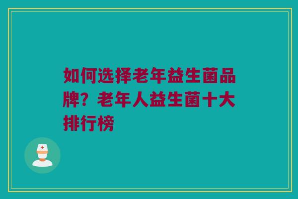 如何选择老年益生菌品牌？老年人益生菌十大排行榜