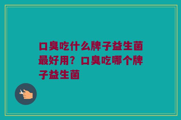 口臭吃什么牌子益生菌最好用？口臭吃哪个牌子益生菌