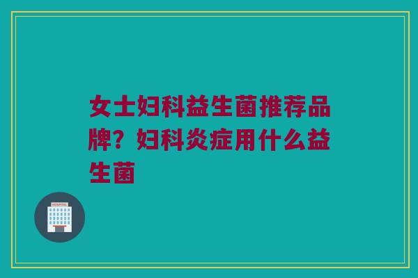 女士妇科益生菌推荐品牌？妇科炎症用什么益生菌