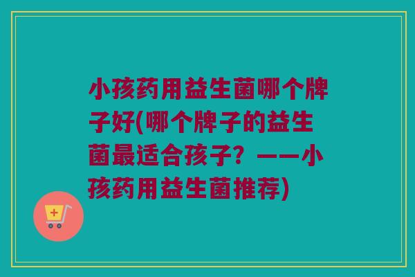 小孩药用益生菌哪个牌子好(哪个牌子的益生菌最适合孩子？——小孩药用益生菌推荐)