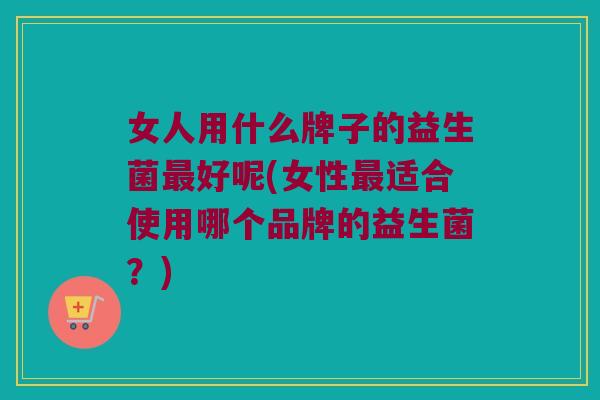 女人用什么牌子的益生菌最好呢(女性最适合使用哪个品牌的益生菌？)
