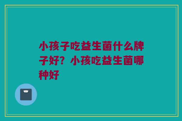 小孩子吃益生菌什么牌子好？小孩吃益生菌哪种好