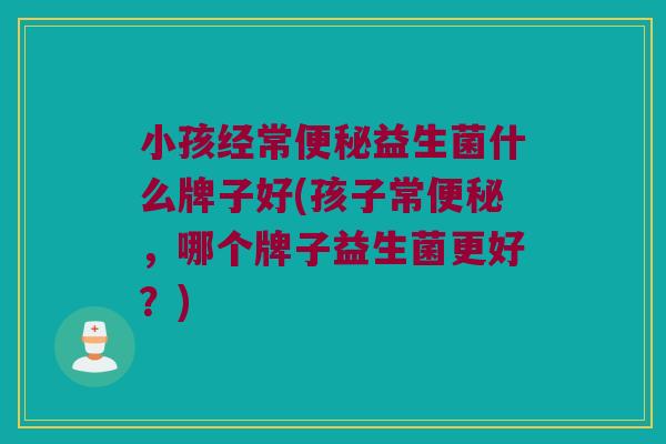 小孩经常便秘益生菌什么牌子好(孩子常便秘，哪个牌子益生菌更好？)
