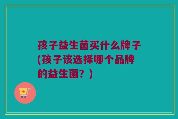孩子益生菌买什么牌子(孩子该选择哪个品牌的益生菌？)