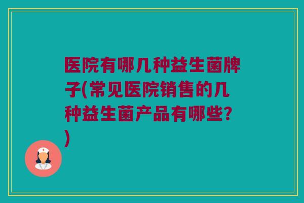 医院有哪几种益生菌牌子(常见医院销售的几种益生菌产品有哪些？)