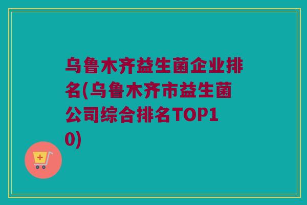 乌鲁木齐益生菌企业排名(乌鲁木齐市益生菌公司综合排名TOP10) 乌鲁木齐益生菌企业排名(乌鲁木齐市益生菌公司综合排名TOP10)