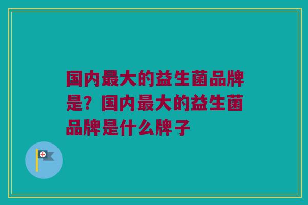 国内大的益生菌品牌是?国内大的益生菌品牌是什么牌子 国内大的益生菌品牌是?国内大的益生菌品牌是什么牌子