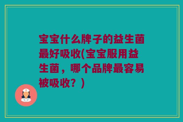 宝宝什么牌子的益生菌最好吸收(宝宝服用益生菌，哪个品牌最容易被吸收？)