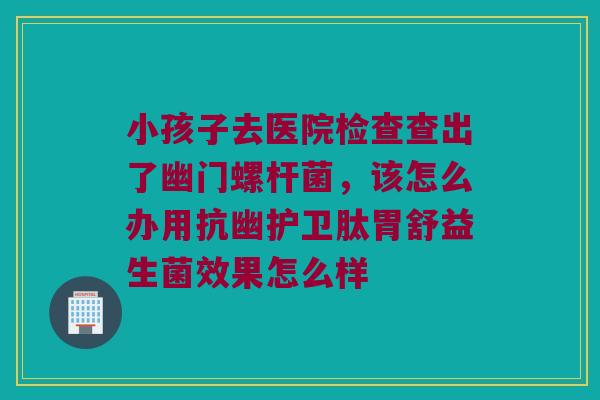 小孩子去医院检查查出了幽门螺杆菌，该怎么办用抗幽护卫肽胃舒益生菌效果怎么样