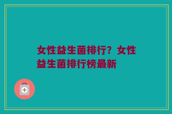 女性益生菌排行？女性益生菌排行榜最新