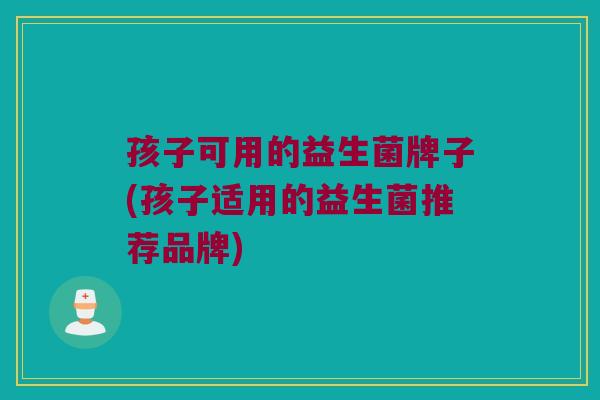 孩子可用的益生菌牌子(孩子适用的益生菌推荐品牌)