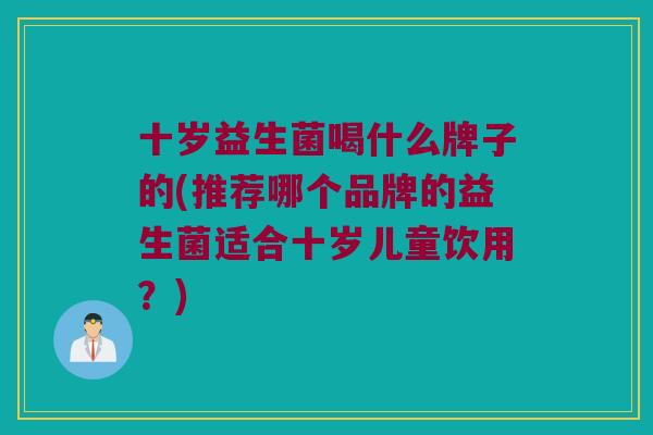 十岁益生菌喝什么牌子的(推荐哪个品牌的益生菌适合十岁儿童饮用？)