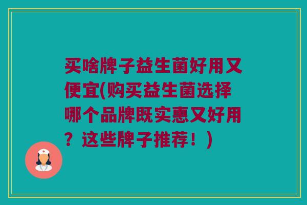买啥牌子益生菌好用又便宜(购买益生菌选择哪个品牌既实惠又好用？这些牌子推荐！)