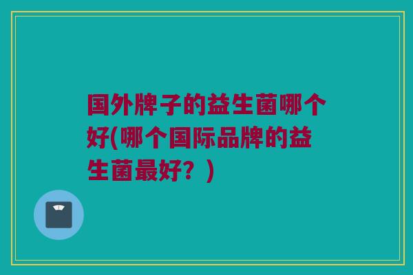 国外牌子的益生菌哪个好(哪个国际品牌的益生菌最好？)