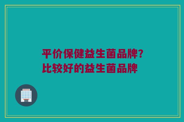 平价保健益生菌品牌？比较好的益生菌品牌