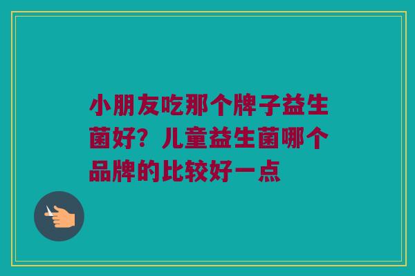 小朋友吃那个牌子益生菌好？儿童益生菌哪个品牌的比较好一点