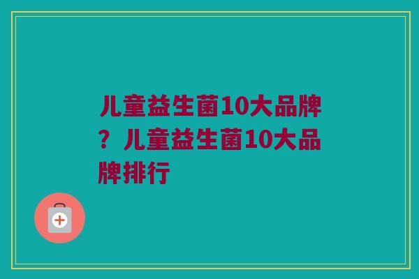 儿童益生菌10大品牌？儿童益生菌10大品牌排行