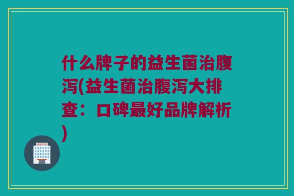 什么牌子的益生菌治腹泻(益生菌治腹泻大排查：口碑最好品牌解析)