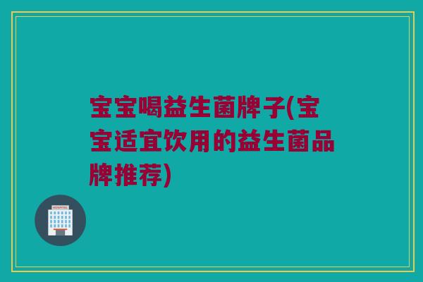 宝宝喝益生菌牌子(宝宝适宜饮用的益生菌品牌推荐)