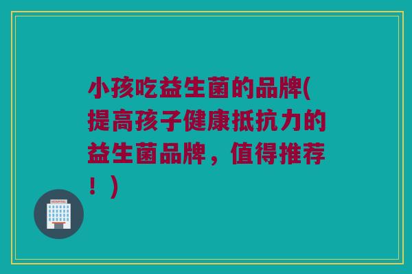 小孩吃益生菌的品牌(提高孩子健康抵抗力的益生菌品牌，值得推荐！)