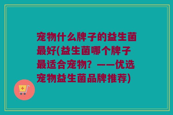 宠物什么牌子的益生菌最好(益生菌哪个牌子最适合宠物？——优选宠物益生菌品牌推荐)