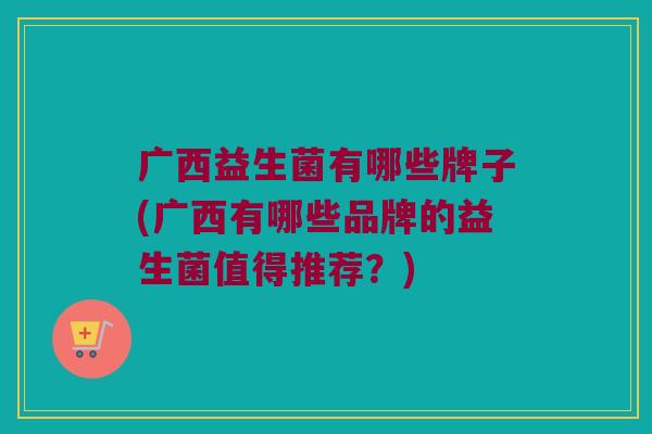 广西益生菌有哪些牌子(广西有哪些品牌的益生菌值得推荐?) 广西益生菌有哪些牌子(广西有哪些品牌的益生菌值得推荐?)