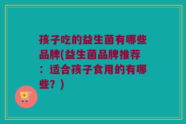 孩子吃的益生菌有哪些品牌(益生菌品牌推荐：适合孩子食用的有哪些？)