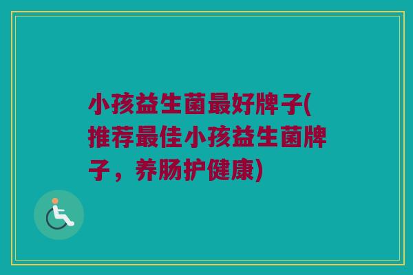 小孩益生菌最好牌子(推荐最佳小孩益生菌牌子，养肠护健康)