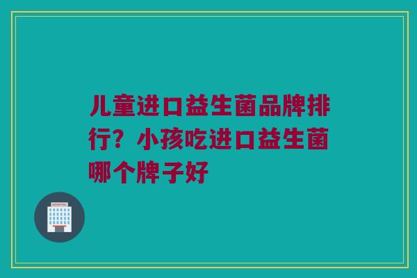 儿童进口益生菌品牌排行？小孩吃进口益生菌哪个牌子好
