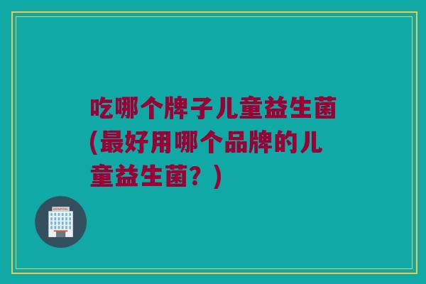 吃哪个牌子儿童益生菌(最好用哪个品牌的儿童益生菌？)