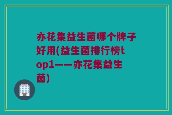 亦花集益生菌哪个牌子好用(益生菌排行榜top1——亦花集益生菌)
