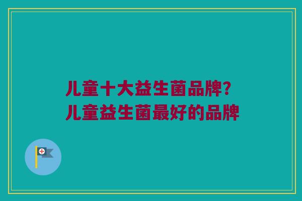 儿童十大益生菌品牌？儿童益生菌最好的品牌