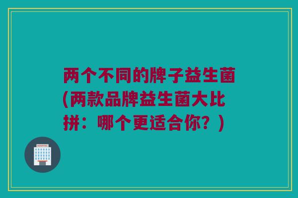 两个不同的牌子益生菌(两款品牌益生菌大比拼：哪个更适合你？)