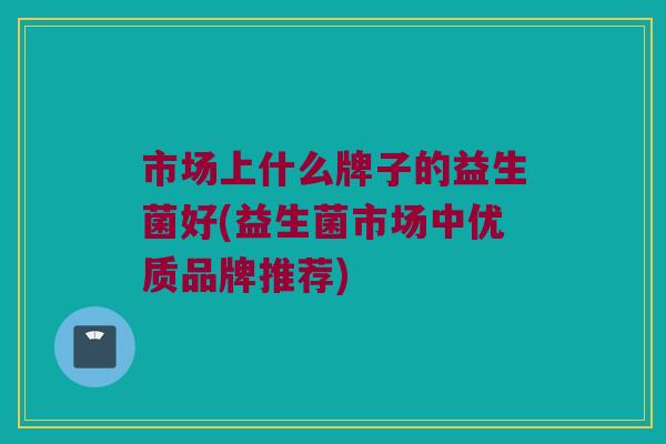 市场上什么牌子的益生菌好(益生菌市场中优质品牌推荐)