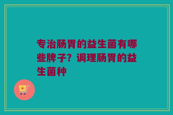 专治肠胃的益生菌有哪些牌子？调理肠胃的益生菌种