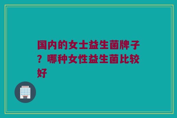 国内的女士益生菌牌子？哪种女性益生菌比较好