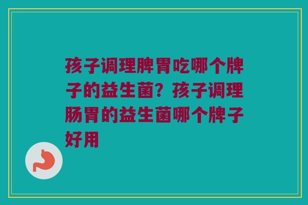 孩子调理脾胃吃哪个牌子的益生菌？孩子调理肠胃的益生菌哪个牌子好用