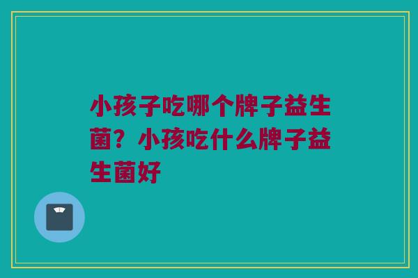 小孩子吃哪个牌子益生菌？小孩吃什么牌子益生菌好